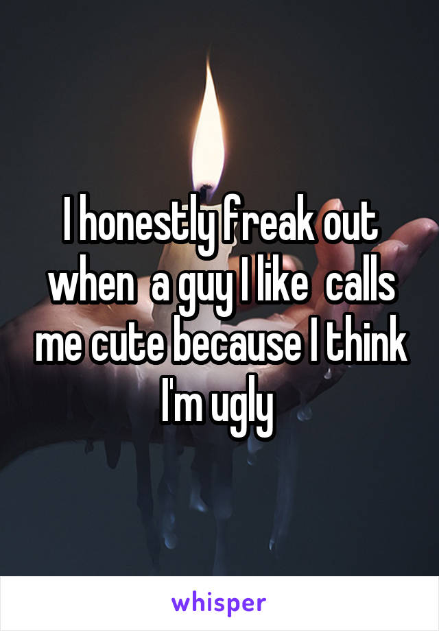 I honestly freak out when  a guy I like  calls me cute because I think I'm ugly 