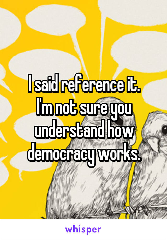 I said reference it.
I'm not sure you understand how democracy works.