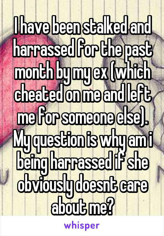 I have been stalked and harrassed for the past month by my ex (which cheated on me and left me for someone else). My question is why am i being harrassed if she obviously doesnt care about me?