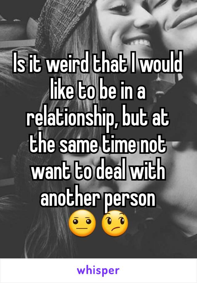 Is it weird that I would like to be in a relationship, but at the same time not want to deal with another person
😐😞