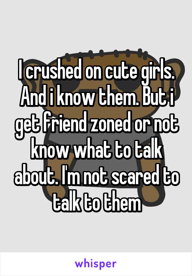 I crushed on cute girls. And i know them. But i get friend zoned or not know what to talk about. I'm not scared to talk to them