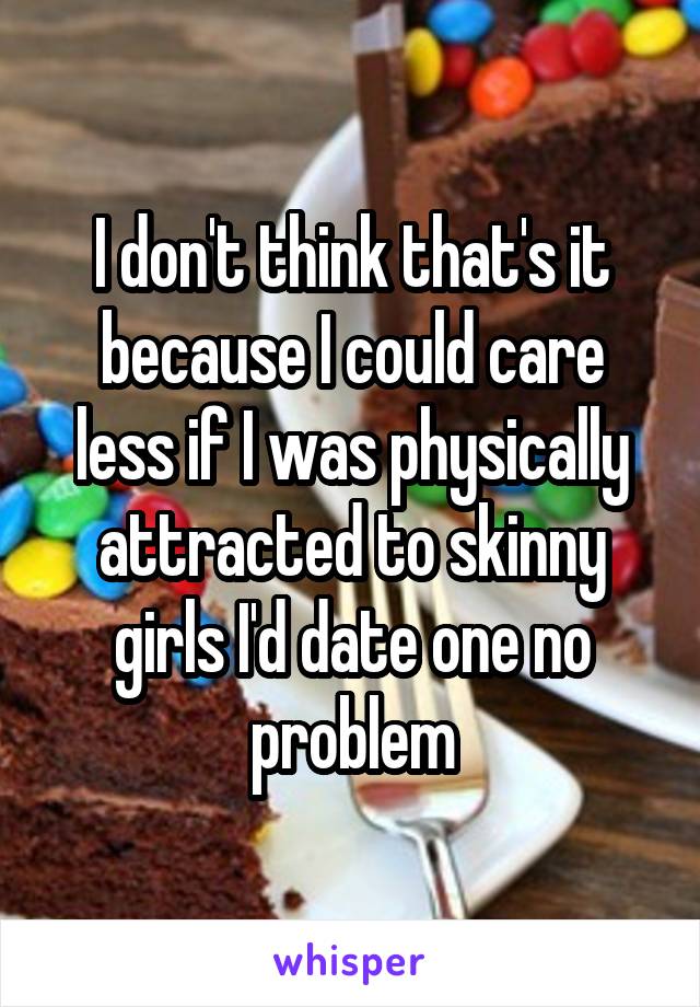 I don't think that's it because I could care less if I was physically attracted to skinny girls I'd date one no problem