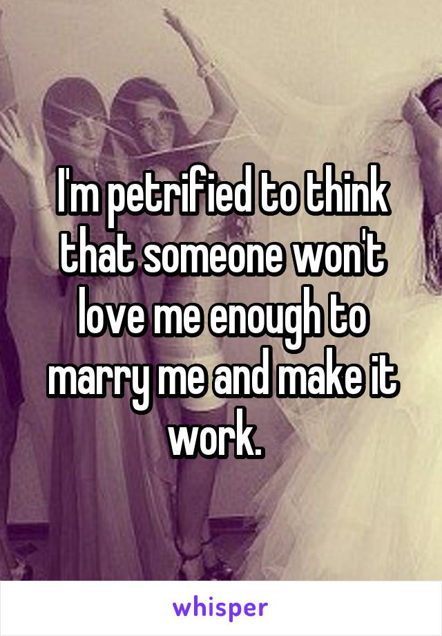 I'm petrified to think that someone won't love me enough to marry me and make it work.  