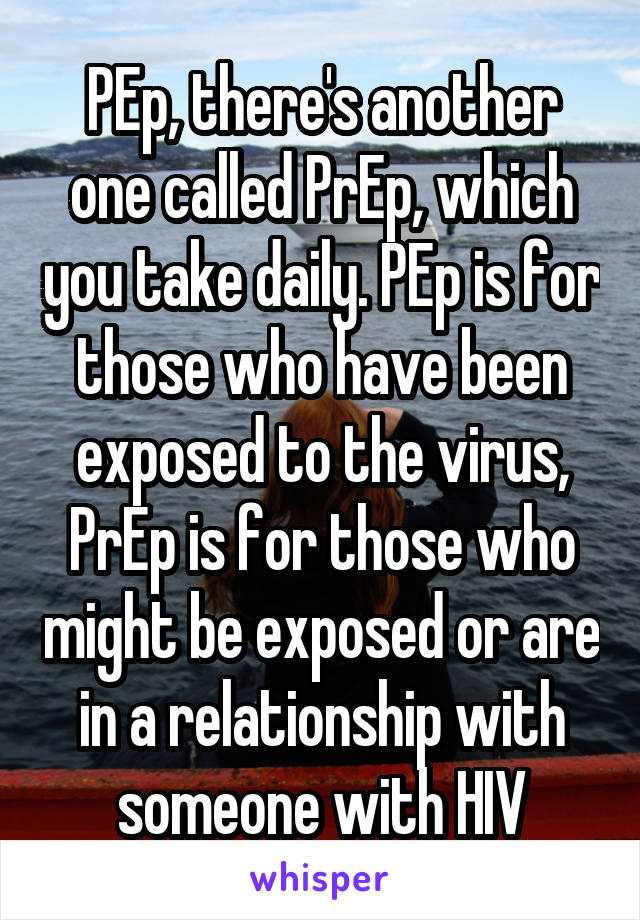 PEp, there's another one called PrEp, which you take daily. PEp is for those who have been exposed to the virus, PrEp is for those who might be exposed or are in a relationship with someone with HIV