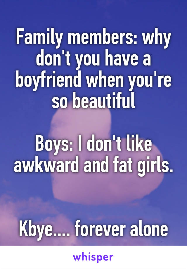 Family members: why don't you have a boyfriend when you're so beautiful

Boys: I don't like awkward and fat girls. 

Kbye.... forever alone