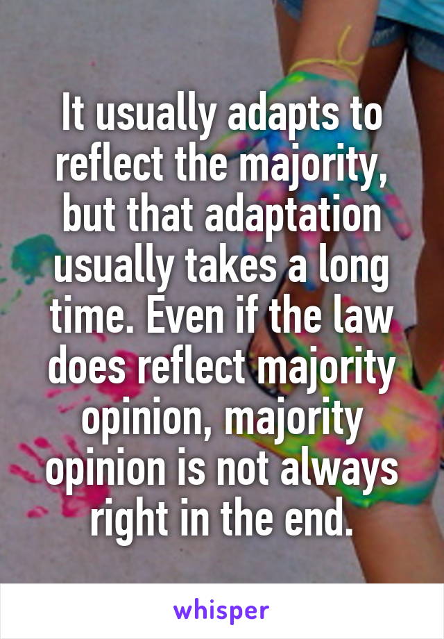 It usually adapts to reflect the majority, but that adaptation usually takes a long time. Even if the law does reflect majority opinion, majority opinion is not always right in the end.