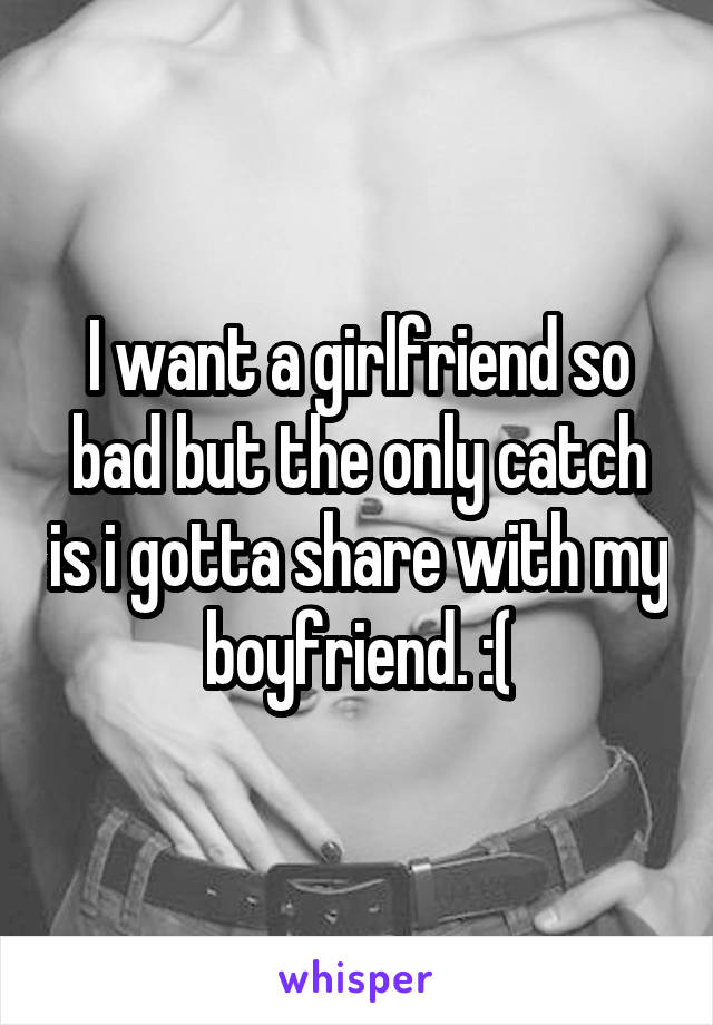 I want a girlfriend so bad but the only catch is i gotta share with my boyfriend. :(