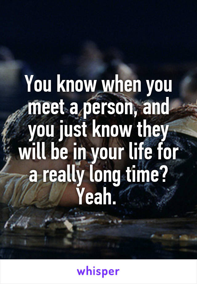 You know when you meet a person, and you just know they will be in your life for a really long time? Yeah. 