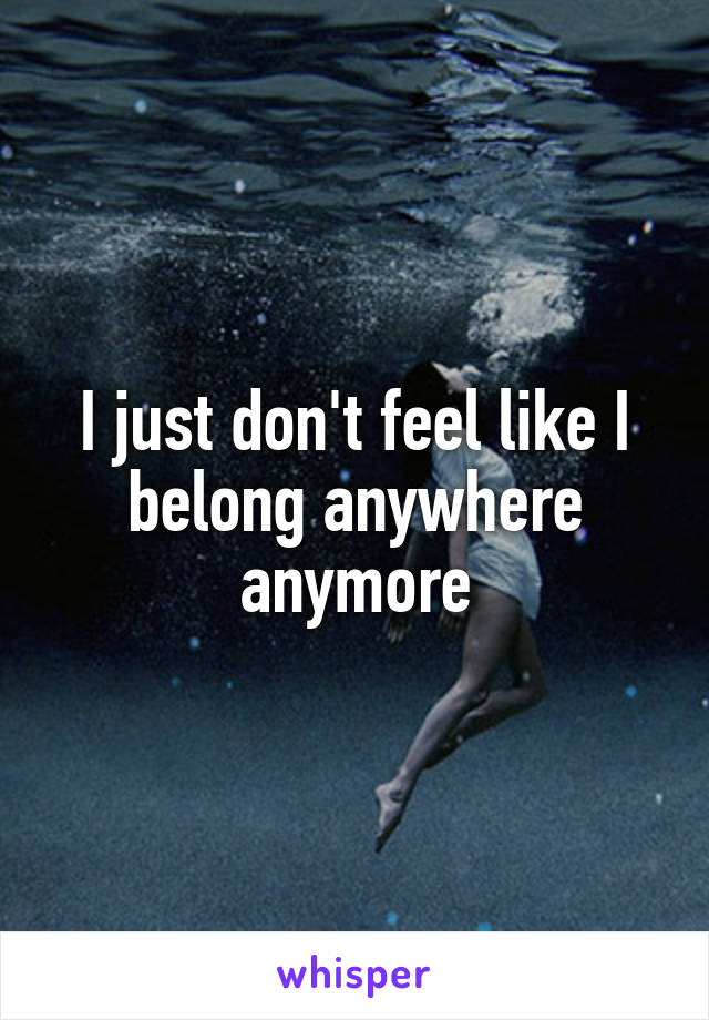 I just don't feel like I belong anywhere anymore