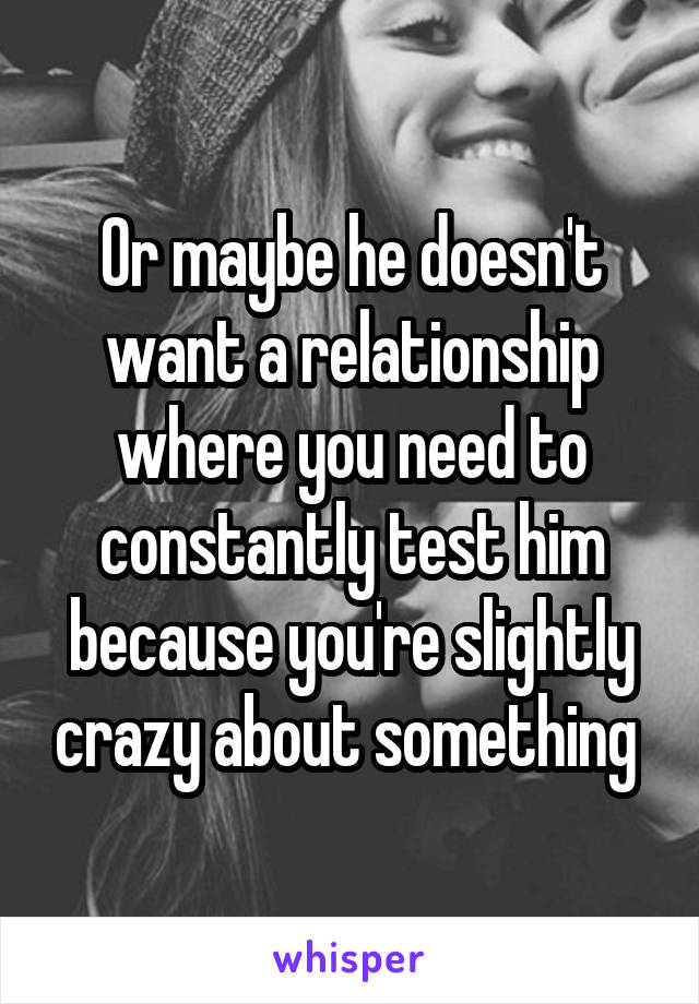 Or maybe he doesn't want a relationship where you need to constantly test him because you're slightly crazy about something 