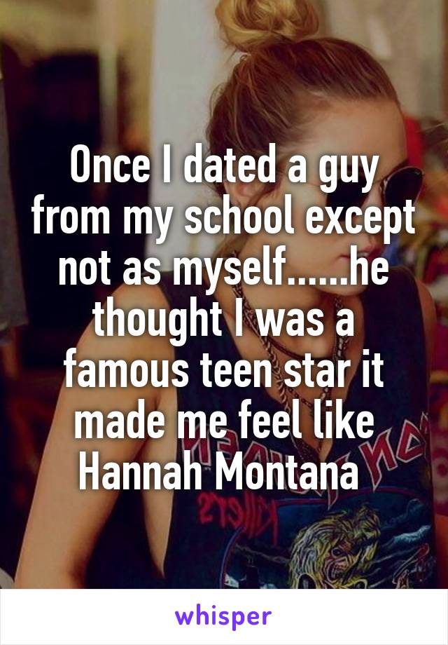 Once I dated a guy from my school except not as myself......he thought I was a famous teen star it made me feel like Hannah Montana 