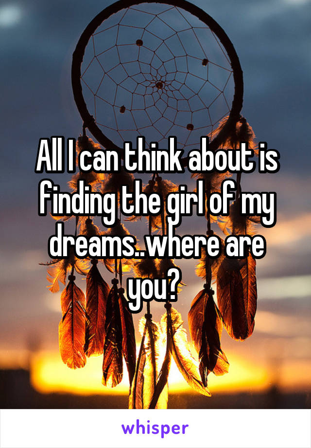 All I can think about is finding the girl of my dreams..where are you? 