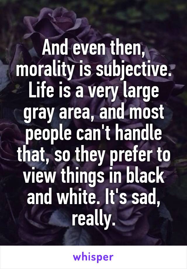 And even then, morality is subjective. Life is a very large gray area, and most people can't handle that, so they prefer to view things in black and white. It's sad, really.