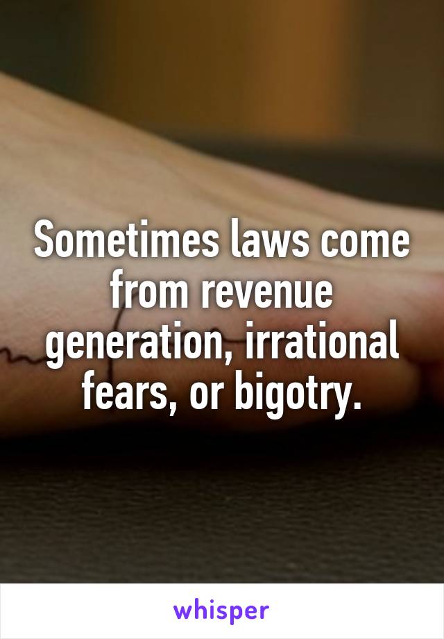 Sometimes laws come from revenue generation, irrational fears, or bigotry.