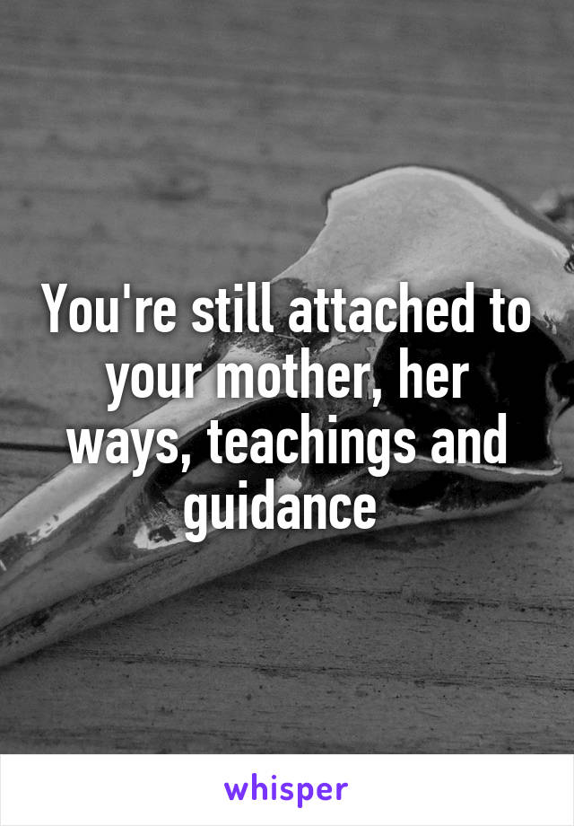 You're still attached to your mother, her ways, teachings and guidance 