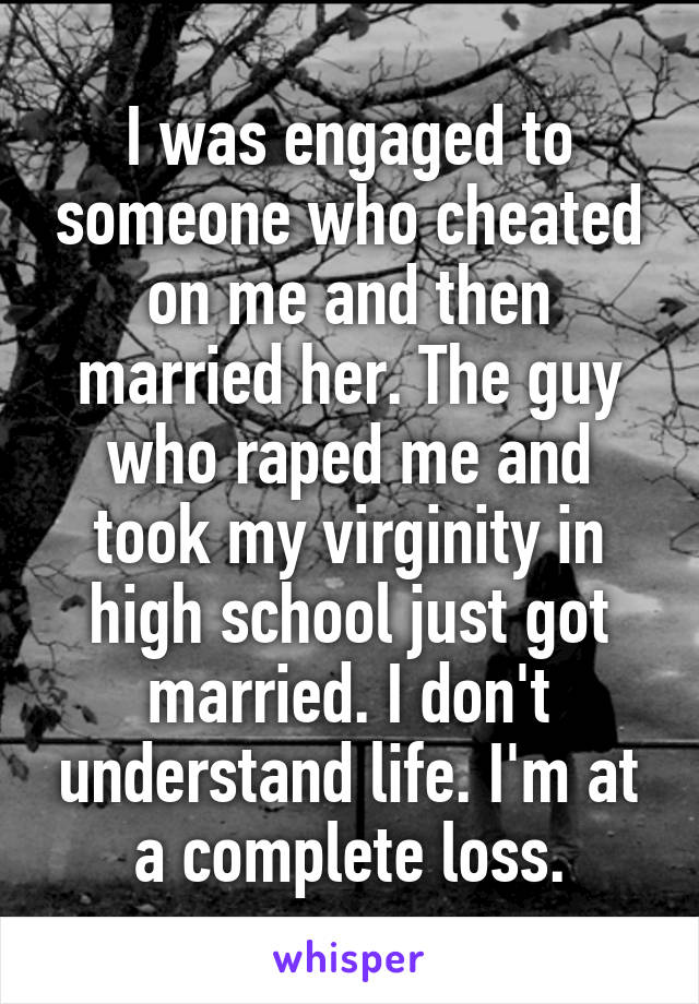 I was engaged to someone who cheated on me and then married her. The guy who raped me and took my virginity in high school just got married. I don't understand life. I'm at a complete loss.