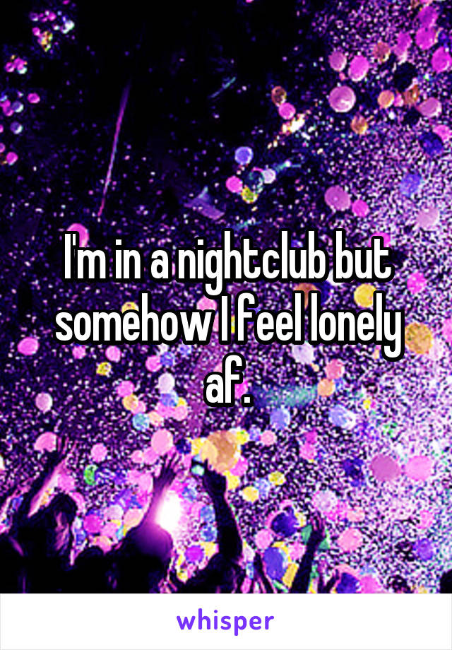 I'm in a nightclub but somehow I feel lonely af.