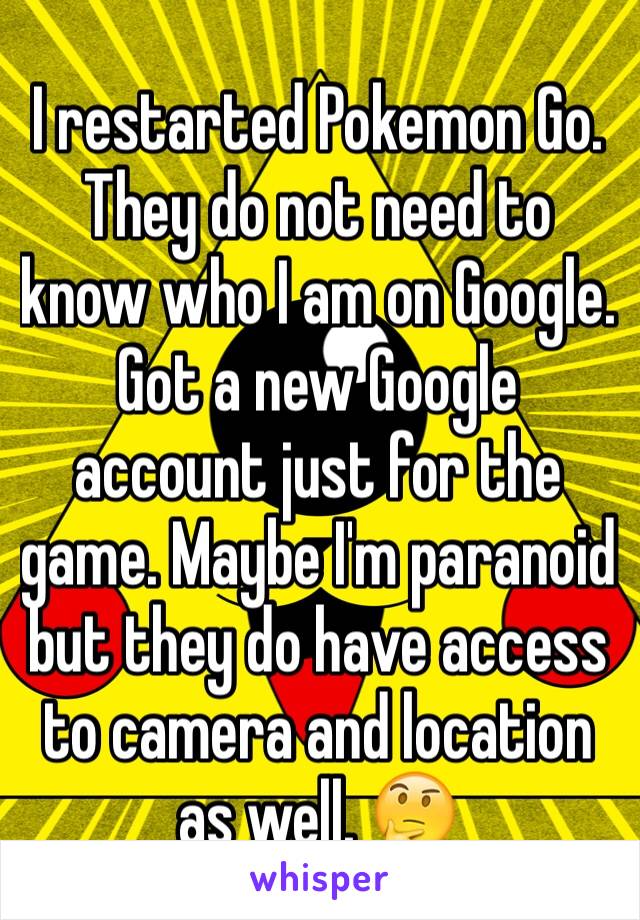 I restarted Pokemon Go. They do not need to know who I am on Google. Got a new Google account just for the game. Maybe I'm paranoid but they do have access to camera and location as well. 🤔