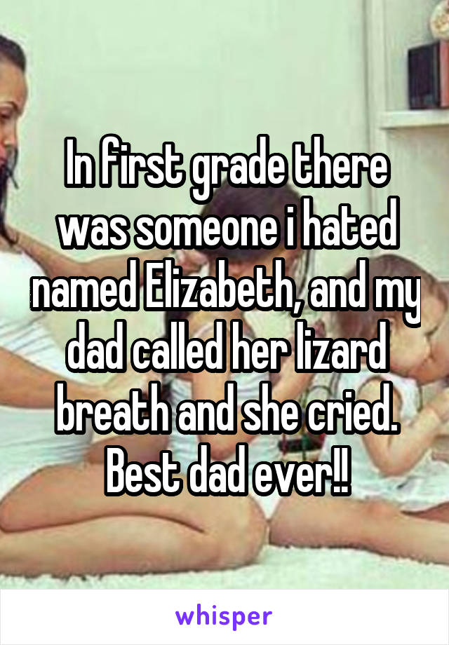 In first grade there was someone i hated named Elizabeth, and my dad called her lizard breath and she cried. Best dad ever!!