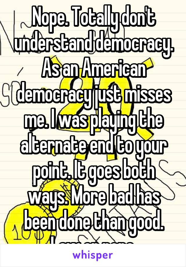 Nope. Totally don't understand democracy. As an American democracy just misses me. I was playing the alternate end to your point. It goes both ways. More bad has been done than good. Law or none.