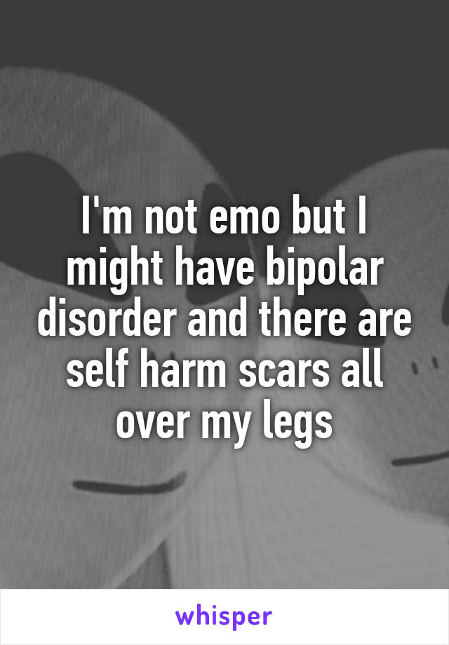 I'm not emo but I might have bipolar disorder and there are self harm scars all over my legs