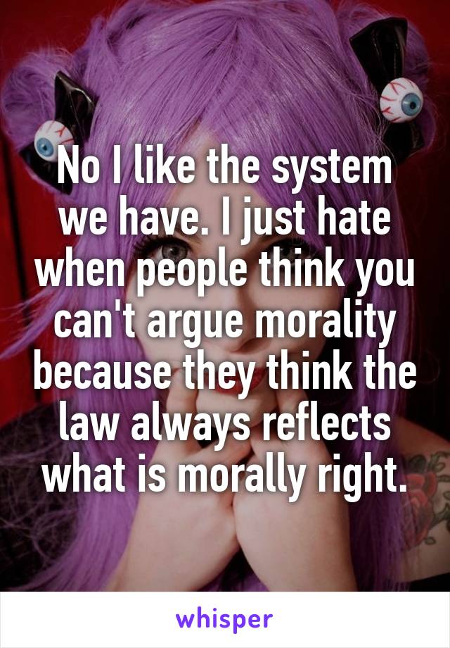 No I like the system we have. I just hate when people think you can't argue morality because they think the law always reflects what is morally right.