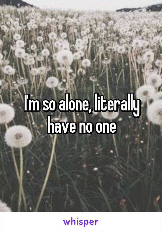 I'm so alone, literally have no one