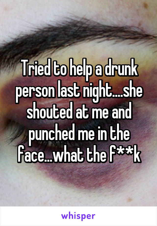 Tried to help a drunk person last night....she shouted at me and punched me in the face...what the f**k