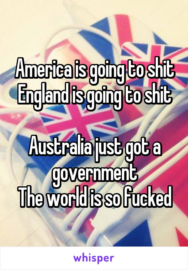 America is going to shit
England is going to shit 
Australia just got a government
The world is so fucked