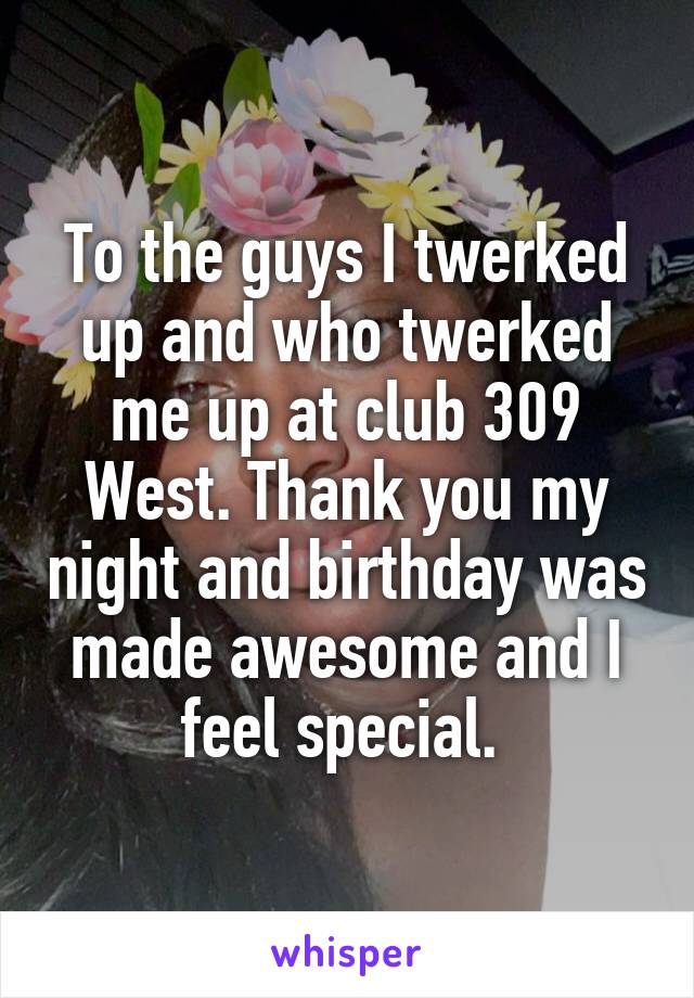 To the guys I twerked up and who twerked me up at club 309 West. Thank you my night and birthday was made awesome and I feel special. 