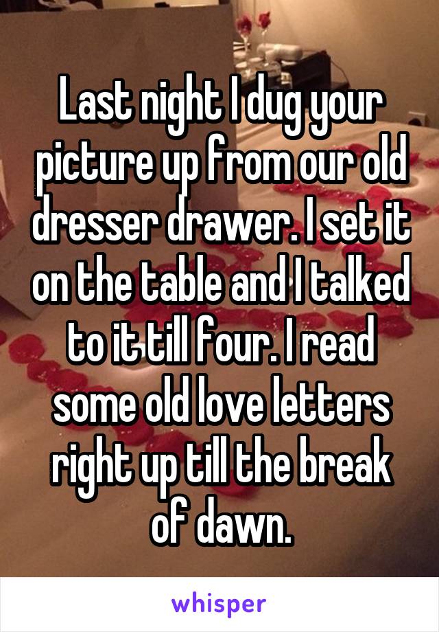 Last night I dug your picture up from our old dresser drawer. I set it on the table and I talked to it till four. I read some old love letters right up till the break of dawn.