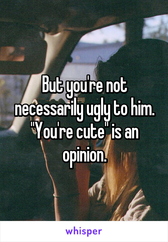 But you're not necessarily ugly to him.
"You're cute" is an opinion.