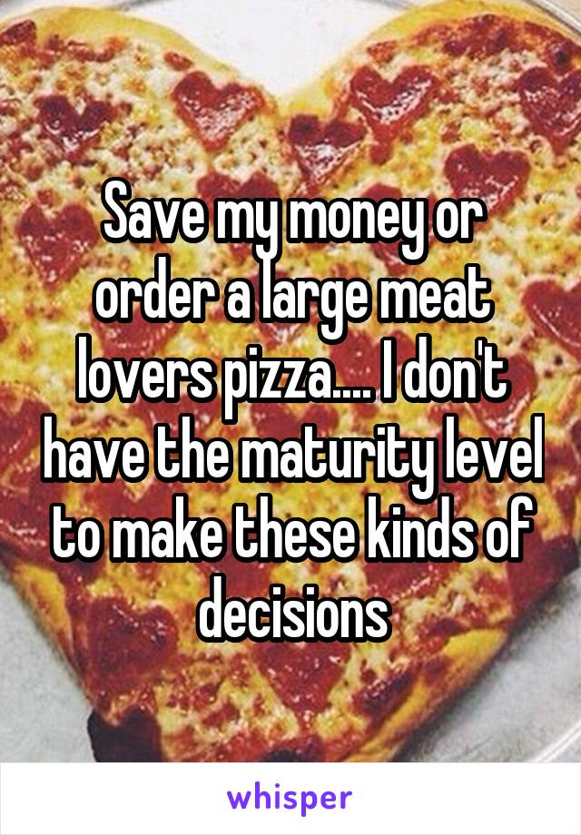 Save my money or order a large meat lovers pizza.... I don't have the maturity level to make these kinds of decisions