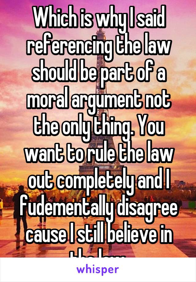 Which is why I said referencing the law should be part of a moral argument not the only thing. You want to rule the law out completely and I fudementally disagree cause I still believe in the law.