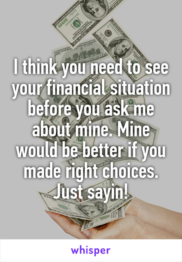 I think you need to see your financial situation before you ask me about mine. Mine would be better if you made right choices. Just sayin!