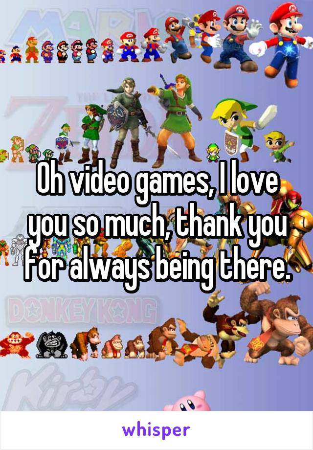 Oh video games, I love you so much, thank you for always being there.