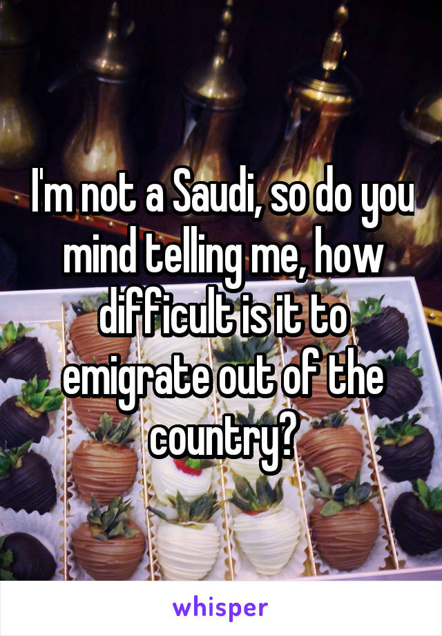 I'm not a Saudi, so do you mind telling me, how difficult is it to emigrate out of the country?