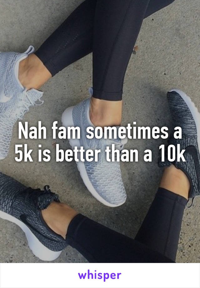 Nah fam sometimes a 5k is better than a 10k