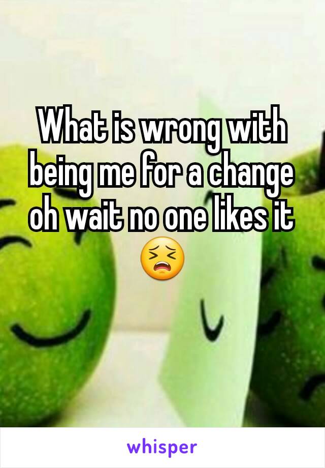 What is wrong with being me for a change oh wait no one likes it 😣