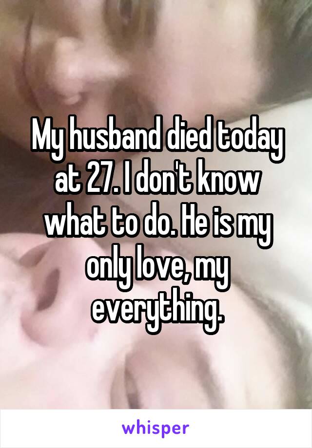 My husband died today at 27. I don't know what to do. He is my only love, my everything.