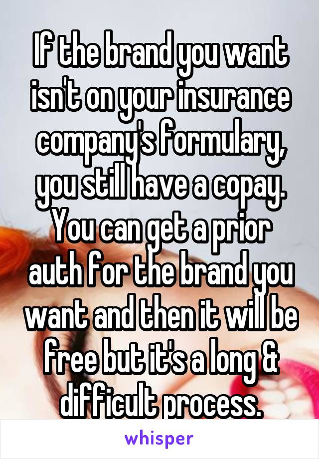 If the brand you want isn't on your insurance company's formulary, you still have a copay. You can get a prior auth for the brand you want and then it will be free but it's a long & difficult process.