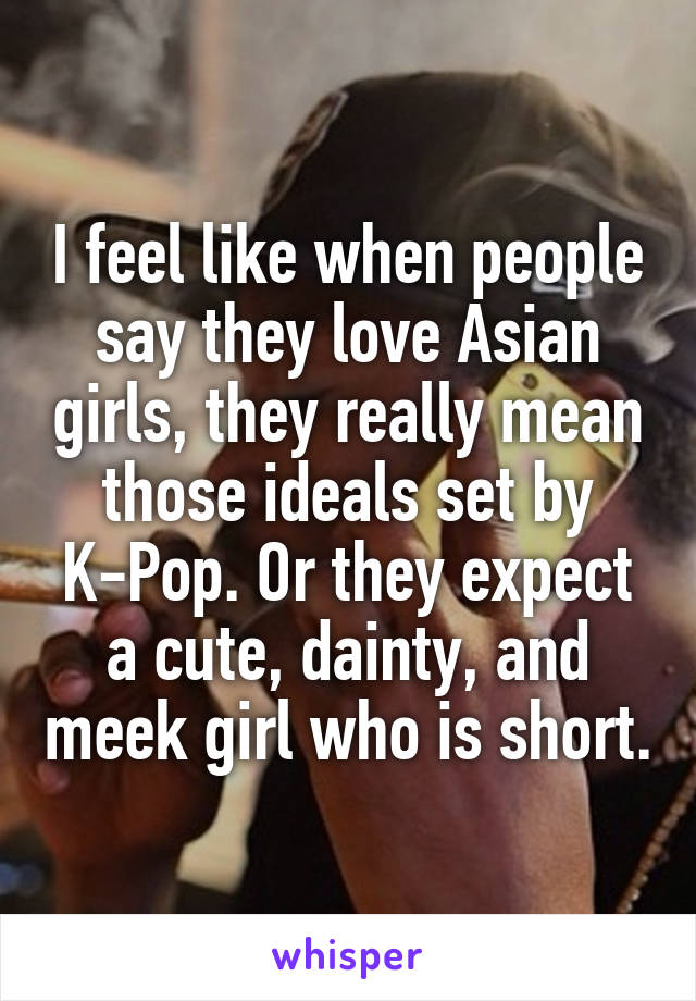 I feel like when people say they love Asian girls, they really mean those ideals set by K-Pop. Or they expect a cute, dainty, and meek girl who is short.