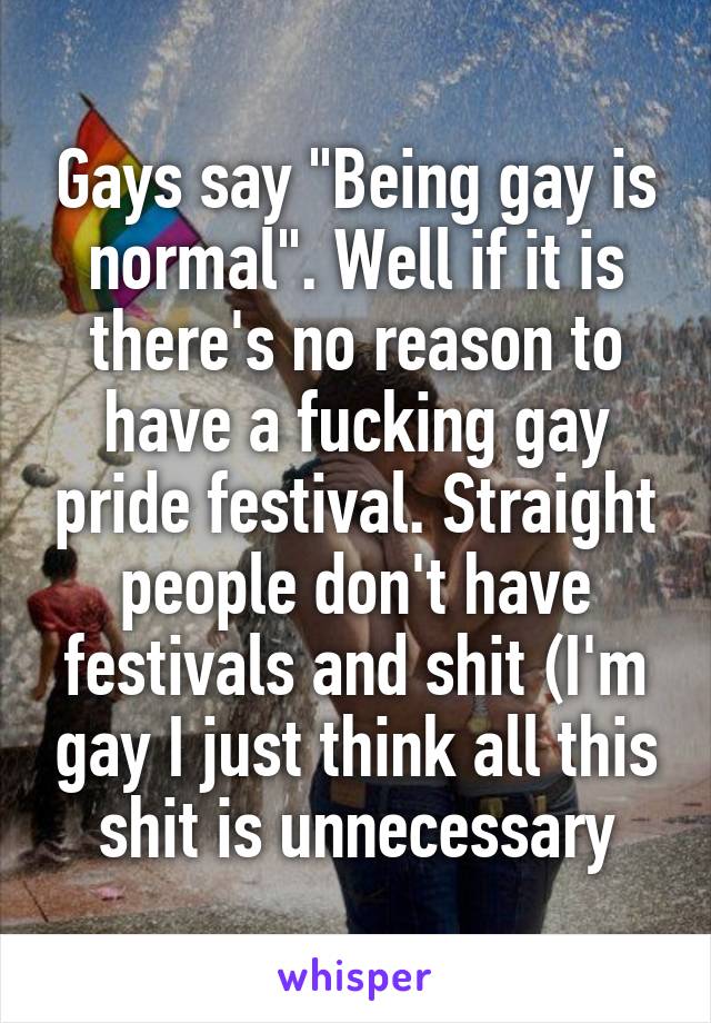 Gays say "Being gay is normal". Well if it is there's no reason to have a fucking gay pride festival. Straight people don't have festivals and shit (I'm gay I just think all this shit is unnecessary