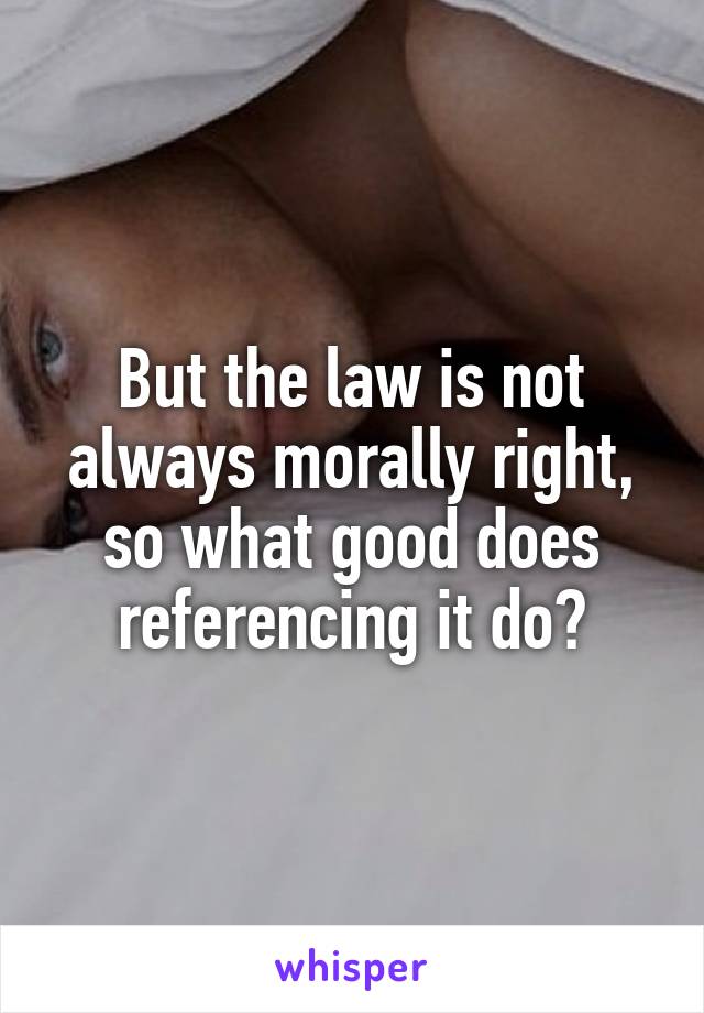 But the law is not always morally right, so what good does referencing it do?