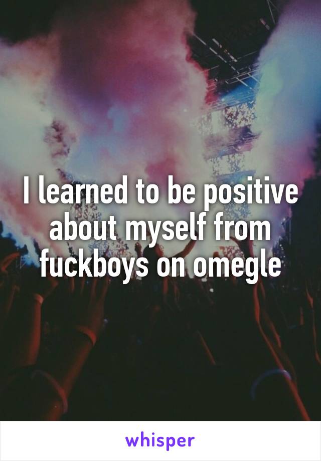 I learned to be positive about myself from fuckboys on omegle