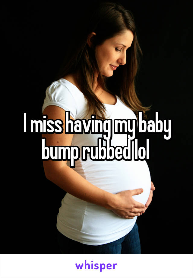 I miss having my baby bump rubbed lol 