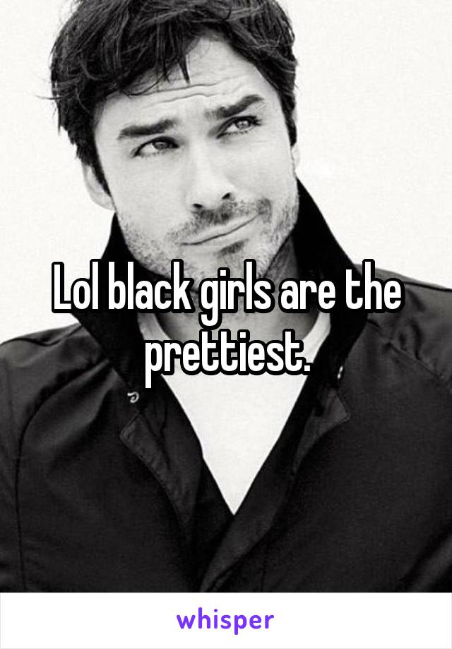 Lol black girls are the prettiest.