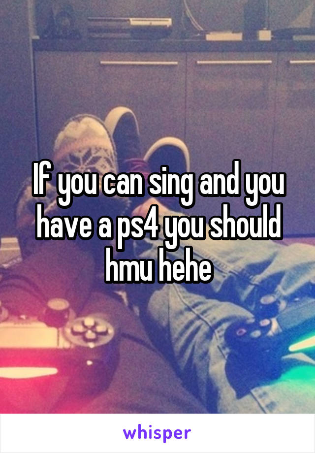 If you can sing and you have a ps4 you should hmu hehe