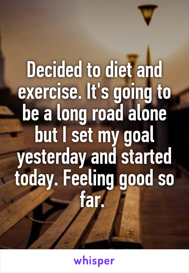 Decided to diet and exercise. It's going to be a long road alone but I set my goal yesterday and started today. Feeling good so far. 