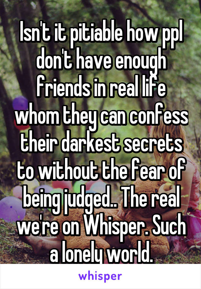 Isn't it pitiable how ppl don't have enough friends in real life whom they can confess their darkest secrets to without the fear of being judged.. The real we're on Whisper. Such a lonely world.